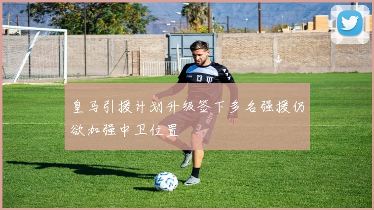 皇马引援计划升级签下多名强援仍欲加强中卫位置