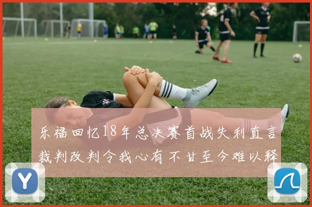 乐福回忆18年总决赛首战失利直言裁判改判令我心有不甘至今难以释怀