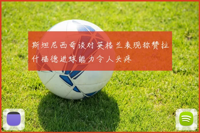 斯坦尼西奇谈对英格兰表现称赞拉什福德进球能力令人头疼