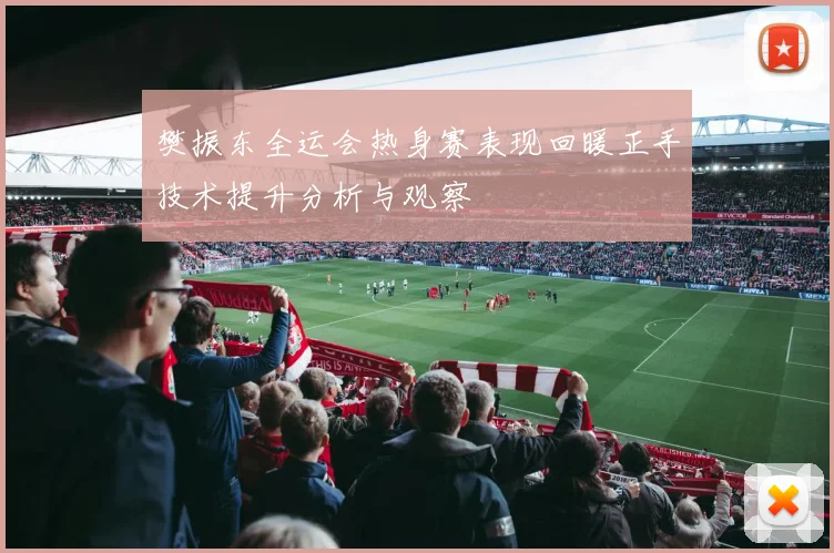 樊振东全运会热身赛表现回暖正手技术提升分析与观察