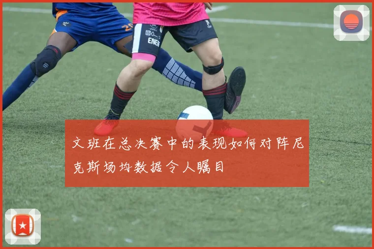 文班在总决赛中的表现如何对阵尼克斯场均数据令人瞩目