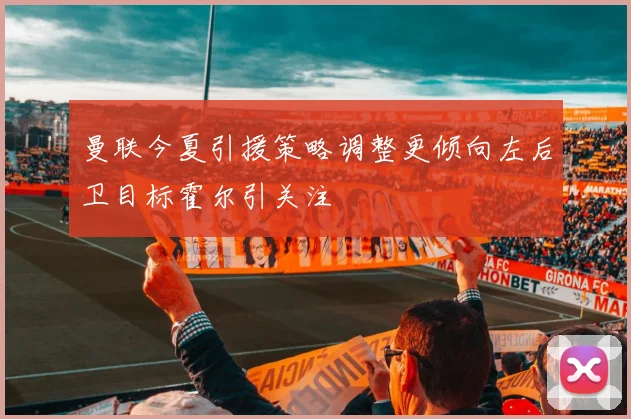 曼联今夏引援策略调整更倾向左后卫目标霍尔引关注