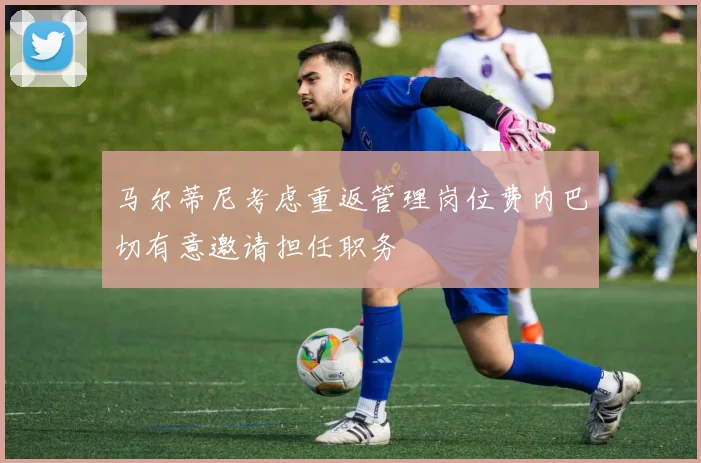 马尔蒂尼考虑重返管理岗位费内巴切有意邀请担任职务