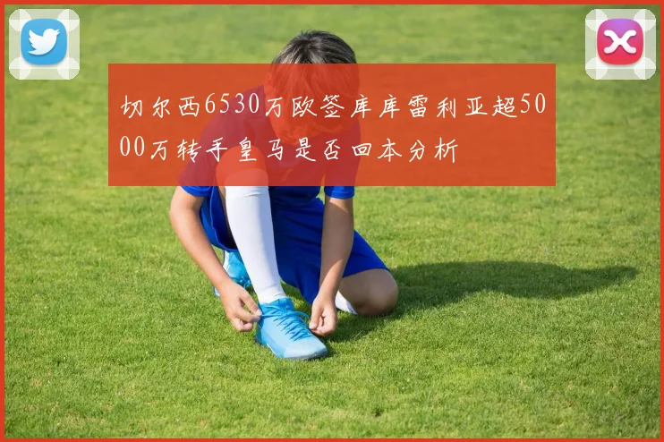 切尔西6530万欧签库库雷利亚超5000万转手皇马是否回本分析