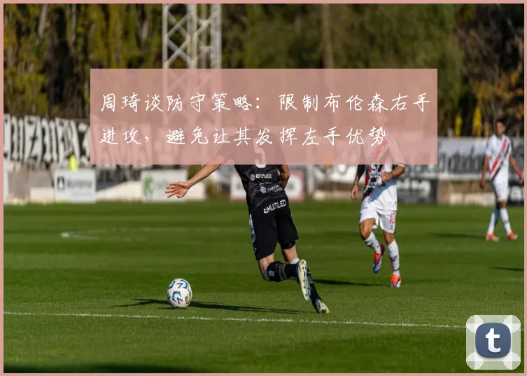 周琦谈防守策略：限制布伦森右手进攻，避免让其发挥左手优势