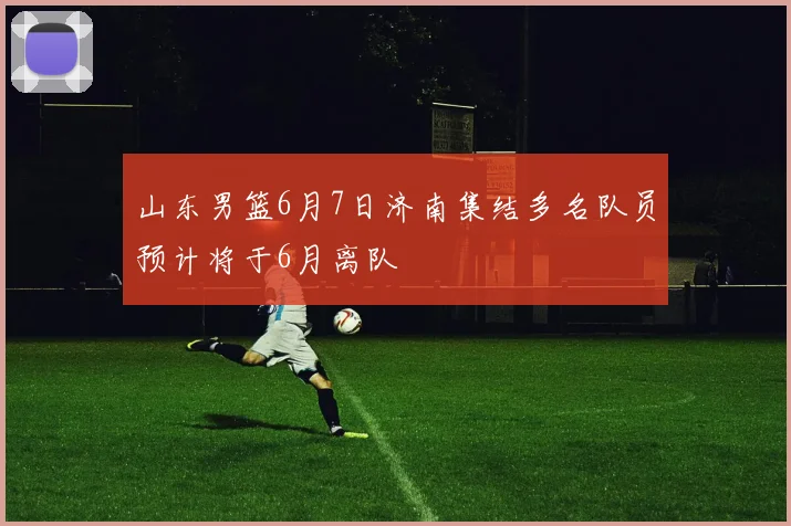 山东男篮6月7日济南集结多名队员预计将于6月离队