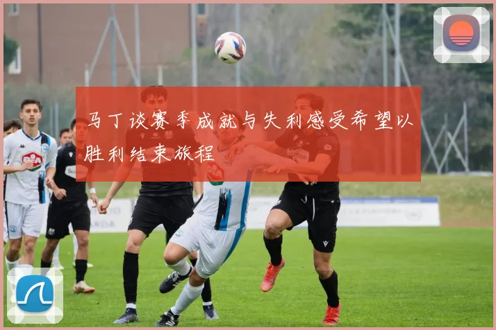 马丁谈赛季成就与失利感受希望以胜利结束旅程