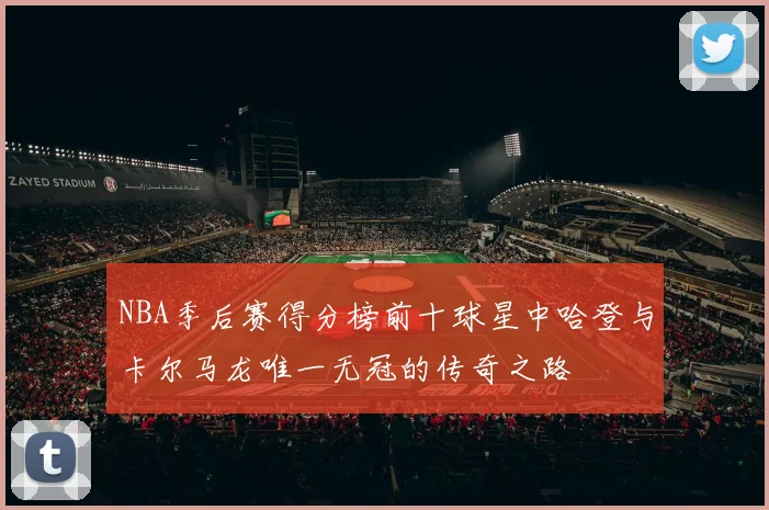 NBA季后赛得分榜前十球星中哈登与卡尔马龙唯一无冠的传奇之路