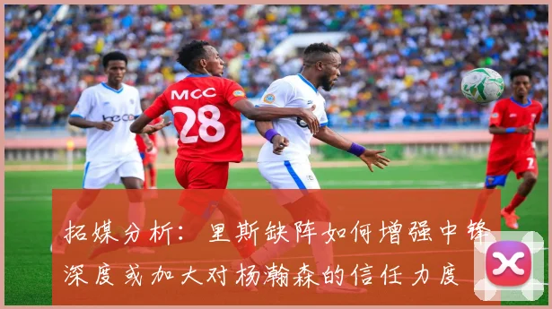拓媒分析：里斯缺阵如何增强中锋深度或加大对杨瀚森的信任力度