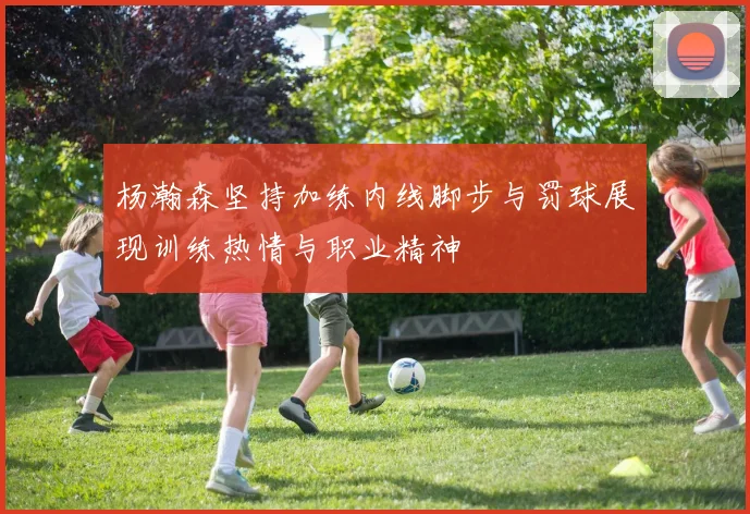 杨瀚森坚持加练内线脚步与罚球展现训练热情与职业精神