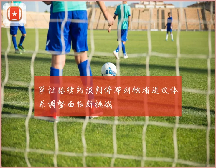 萨拉赫续约谈判停滞利物浦进攻体系调整面临新挑战