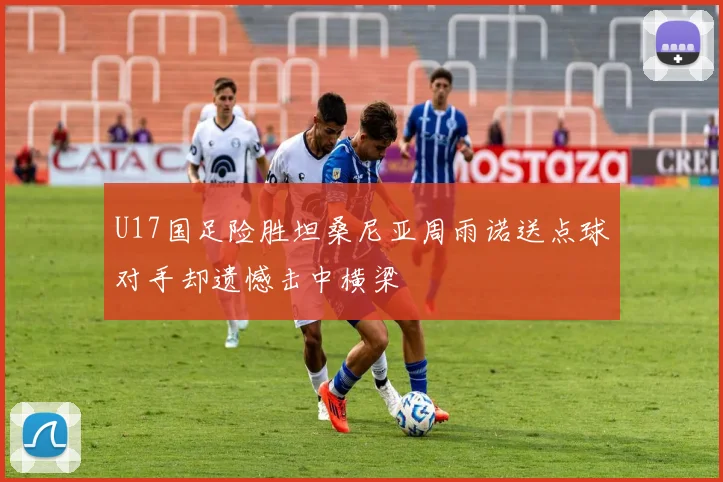 U17国足险胜坦桑尼亚周雨诺送点球对手却遗憾击中横梁