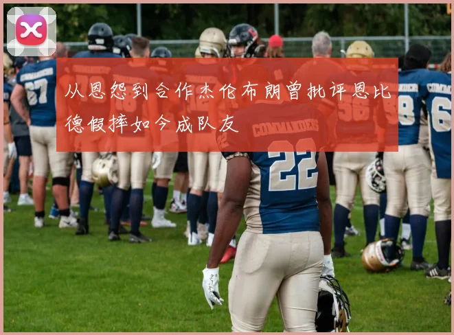 从恩怨到合作杰伦布朗曾批评恩比德假摔如今成队友