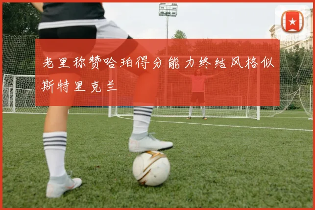 老里称赞哈珀得分能力终结风格似斯特里克兰