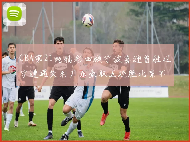 CBA第21轮精彩回顾宁波喜迎首胜辽宁遭遇失利广东豪取五连胜北京不敌天津江苏力克新疆