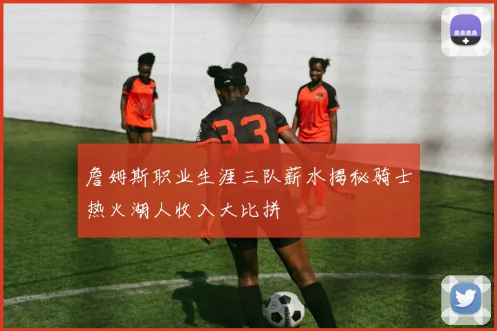 詹姆斯职业生涯三队薪水揭秘骑士热火湖人收入大比拼