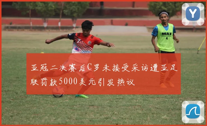 亚冠二决赛后C罗未接受采访遭亚足联罚款5000美元引发热议