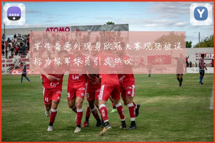 字母哥意外现身欧冠决赛现场被误标为绿军球员引发热议