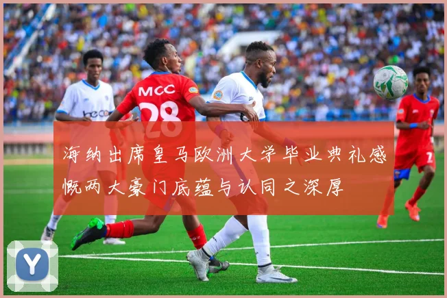 海纳出席皇马欧洲大学毕业典礼感慨两大豪门底蕴与认同之深厚