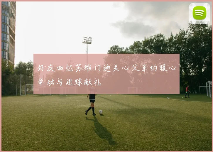 好友回忆苏维门迪关心父亲的暖心举动与进球献礼