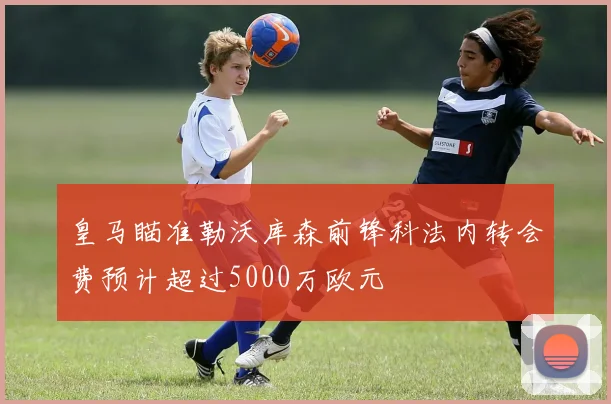 皇马瞄准勒沃库森前锋科法内转会费预计超过5000万欧元