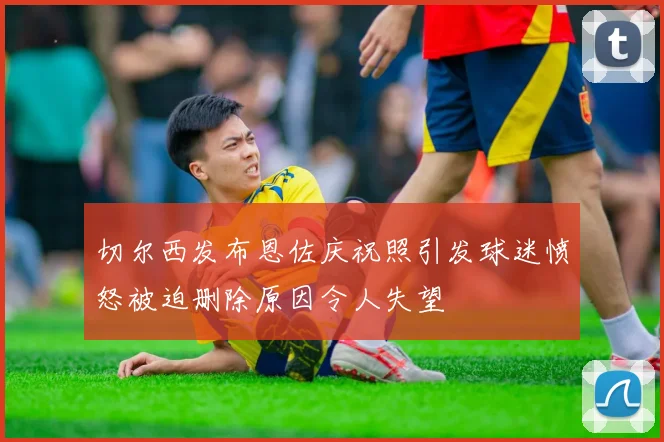 切尔西发布恩佐庆祝照引发球迷愤怒被迫删除原因令人失望