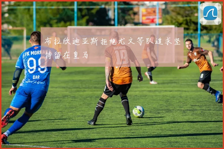 布拉欣迪亚斯拒绝尤文等队追求坚持留在皇马
