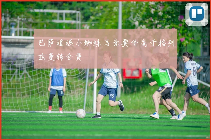 巴萨追逐小蜘蛛马竞要价高于格列兹曼转会费