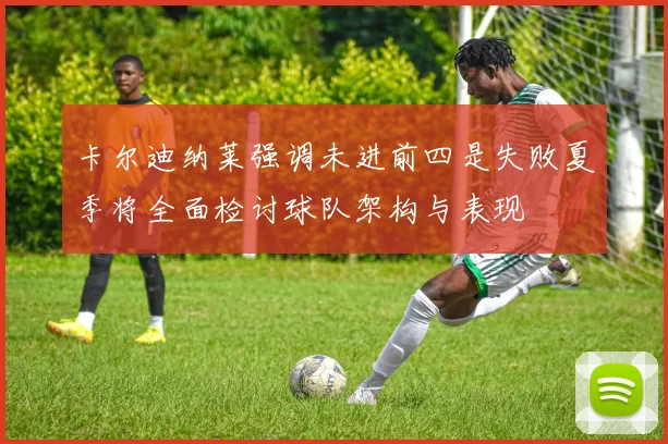 卡尔迪纳莱强调未进前四是失败夏季将全面检讨球队架构与表现
