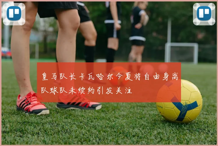 皇马队长卡瓦哈尔今夏将自由身离队球队未续约引发关注
