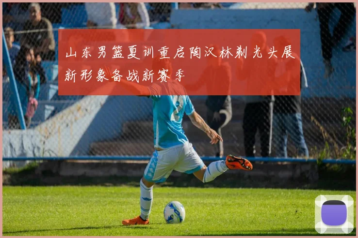 山东男篮夏训重启陶汉林剃光头展新形象备战新赛季