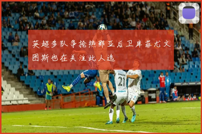 英超多队争抢热那亚后卫库菲尤文图斯也在关注此人选