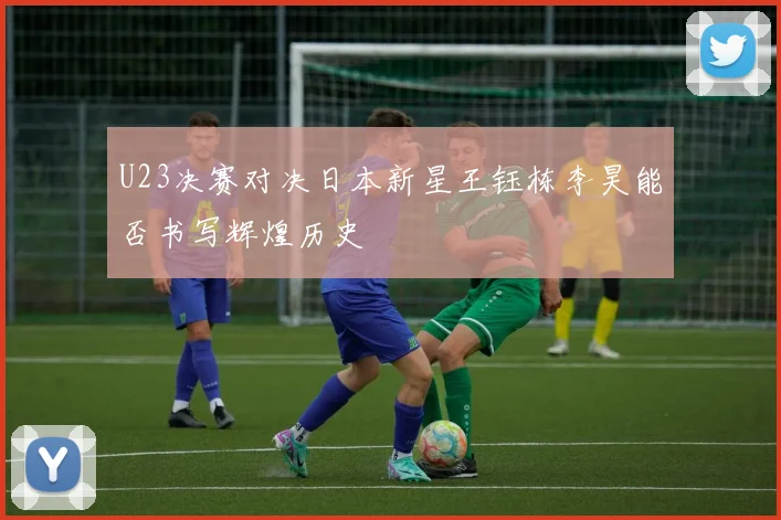 U23决赛对决日本新星王钰栋李昊能否书写辉煌历史