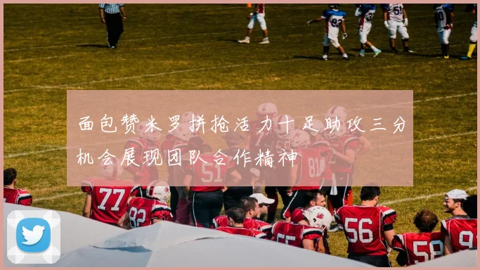 面包赞米罗拼抢活力十足助攻三分机会展现团队合作精神