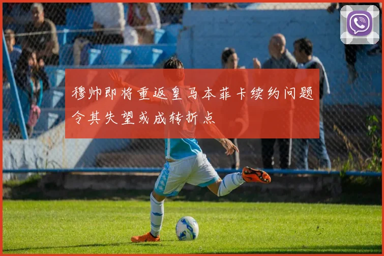 穆帅即将重返皇马本菲卡续约问题令其失望或成转折点